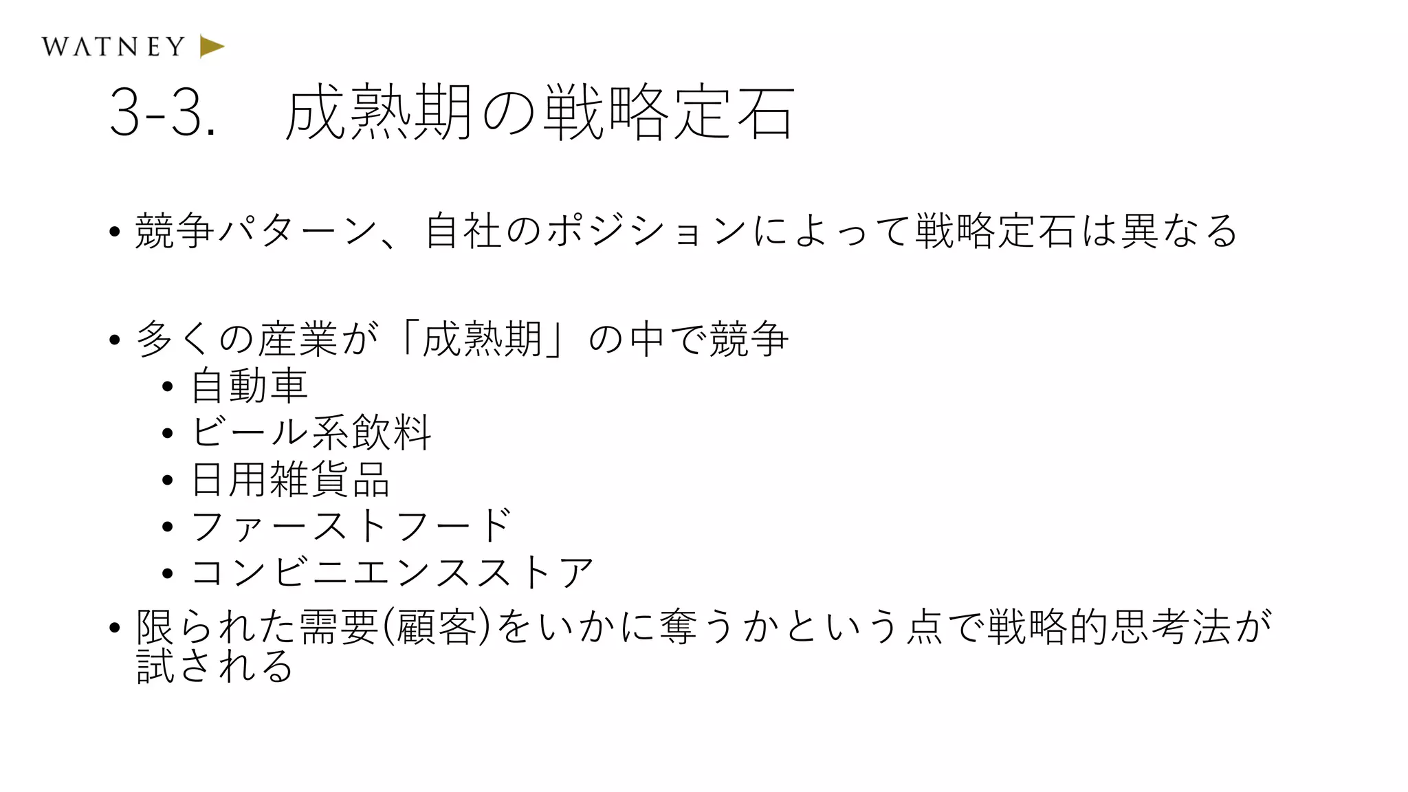 3-3. 成熟期の戦略定石
• 競争パターン、自社のポジションによって戦略定石は異なる
• 多くの産業が「成熟期」の中で競争
• 自動車
• ビール系飲料
• 日用雑貨品
• ファーストフード
• コンビニエンスストア
• 限られた需要(顧客)をいかに奪うかという点で戦略的思考法が
試される
 