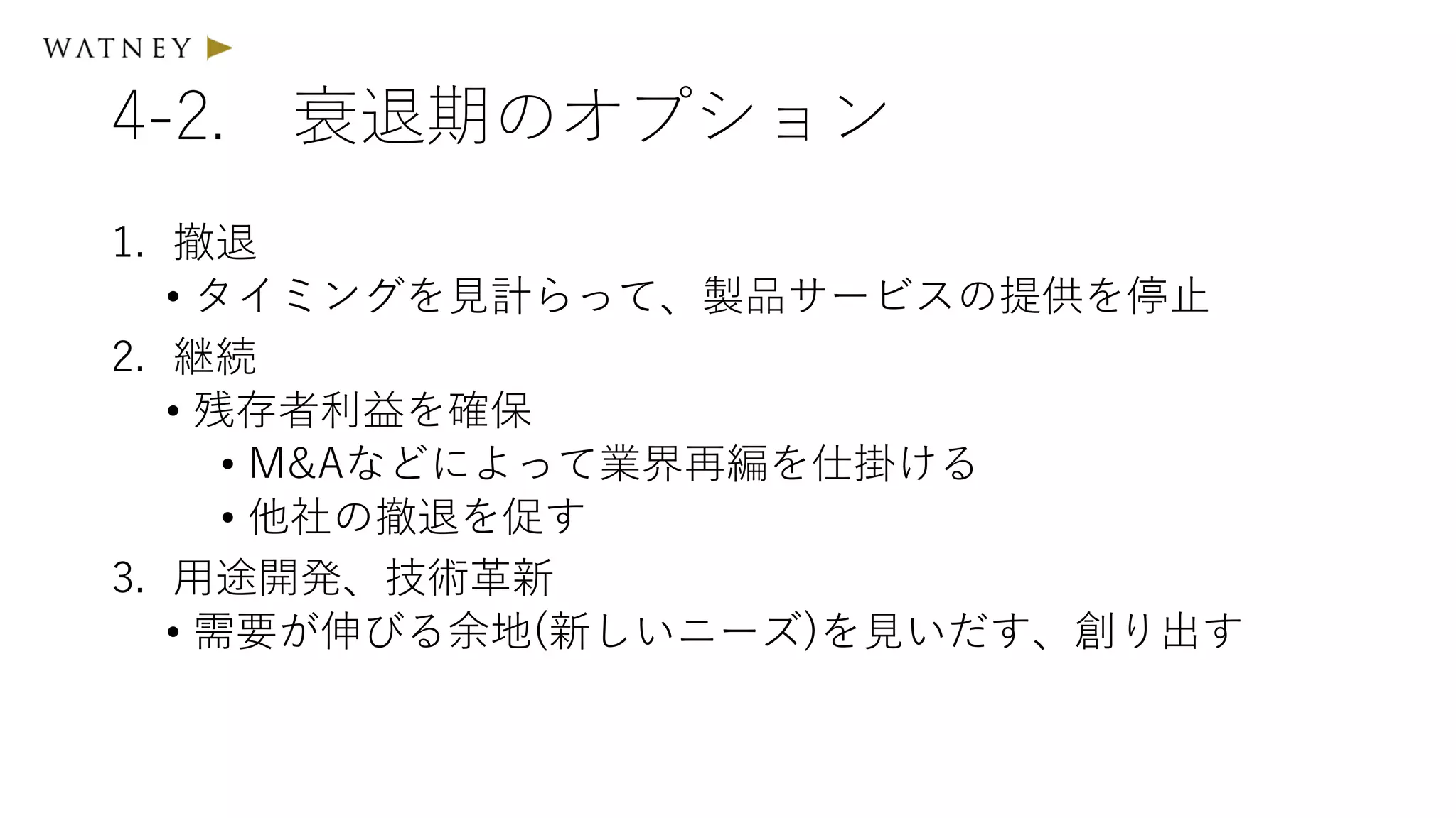 4-2. 衰退期のオプション
1. 撤退
• タイミングを見計らって、製品サービスの提供を停止
2. 継続
• 残存者利益を確保
• M&Aなどによって業界再編を仕掛ける
• 他社の撤退を促す
3. 用途開発、技術革新
• 需要が伸びる余地(新しいニーズ)を見いだす、創り出す
 
