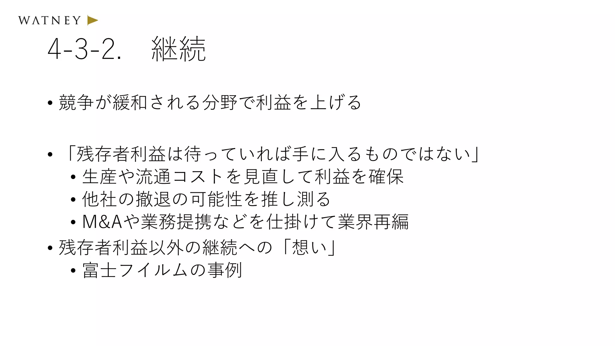 4-3-2. 継続
• 競争が緩和される分野で利益を上げる
• 「残存者利益は待っていれば手に入るものではない」
• 生産や流通コストを見直して利益を確保
• 他社の撤退の可能性を推し測る
• M&Aや業務提携などを仕掛けて業界再編
• 残存者利益以外の継続への「想い」
• 富士フイルムの事例
 