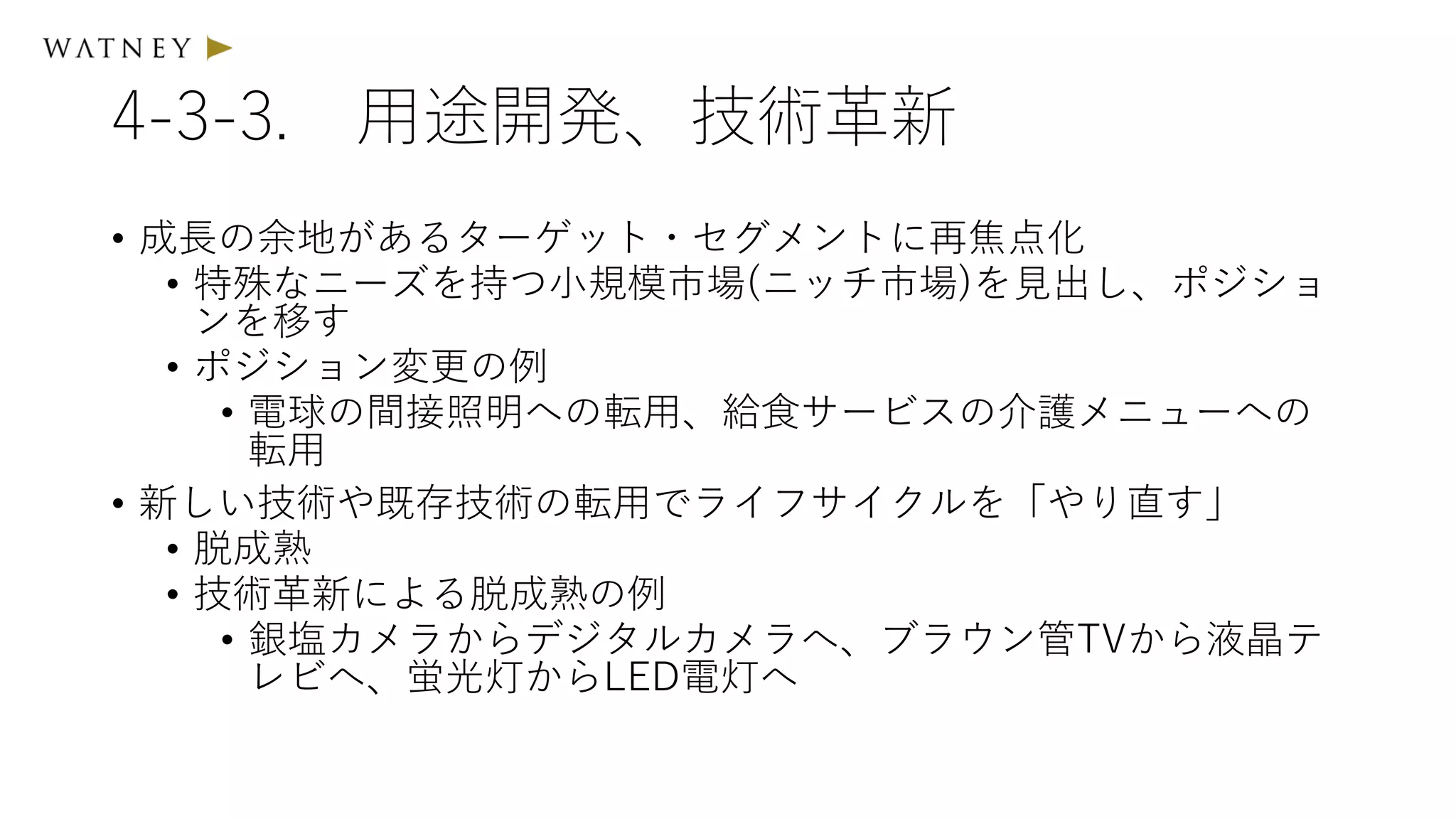 4-3-3. 用途開発、技術革新
• 成長の余地があるターゲット・セグメントに再焦点化
• 特殊なニーズを持つ小規模市場(ニッチ市場)を見出し、ポジショ
ンを移す
• ポジション変更の例
• 電球の間接照明への転用、給食サービスの介護メニューへの
転用
• 新しい技術や既存技術の転用でライフサイクルを「やり直す」
• 脱成熟
• 技術革新による脱成熟の例
• 銀塩カメラからデジタルカメラへ、ブラウン管TVから液晶テ
レビへ、蛍光灯からLED電灯へ
 