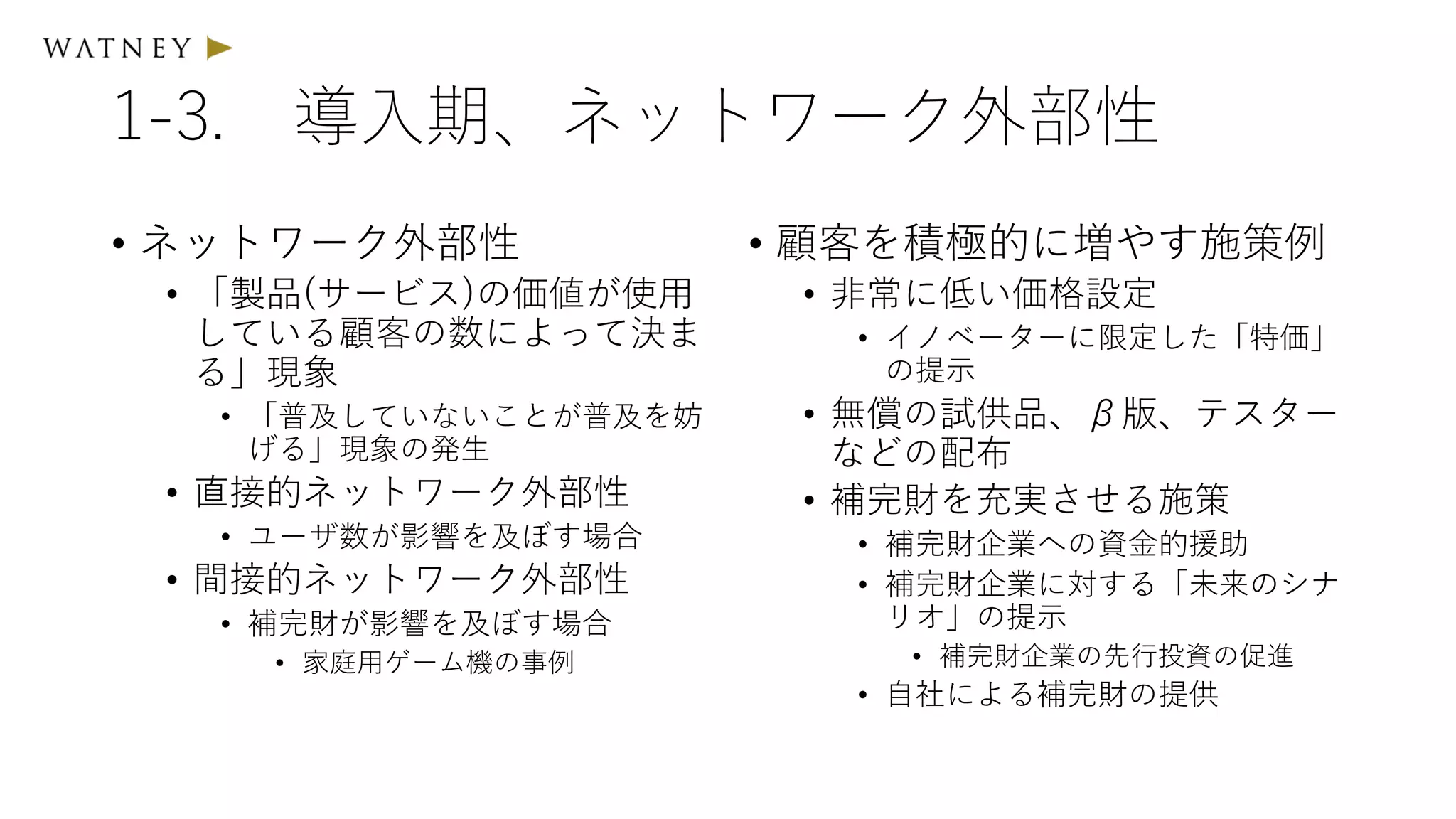 1-3. 導入期、ネットワーク外部性
• ネットワーク外部性
• 「製品(サービス)の価値が使用
している顧客の数によって決ま
る」現象
• 「普及していないことが普及を妨
げる」現象の発生
• 直接的ネットワーク外部性
• ユーザ数が影響を及ぼす場合
• 間接的ネットワーク外部性
• 補完財が影響を及ぼす場合
• 家庭用ゲーム機の事例
• 顧客を積極的に増やす施策例
• 非常に低い価格設定
• イノベーターに限定した「特価」
の提示
• 無償の試供品、β版、テスター
などの配布
• 補完財を充実させる施策
• 補完財企業への資金的援助
• 補完財企業に対する「未来のシナ
リオ」の提示
• 補完財企業の先行投資の促進
• 自社による補完財の提供
 