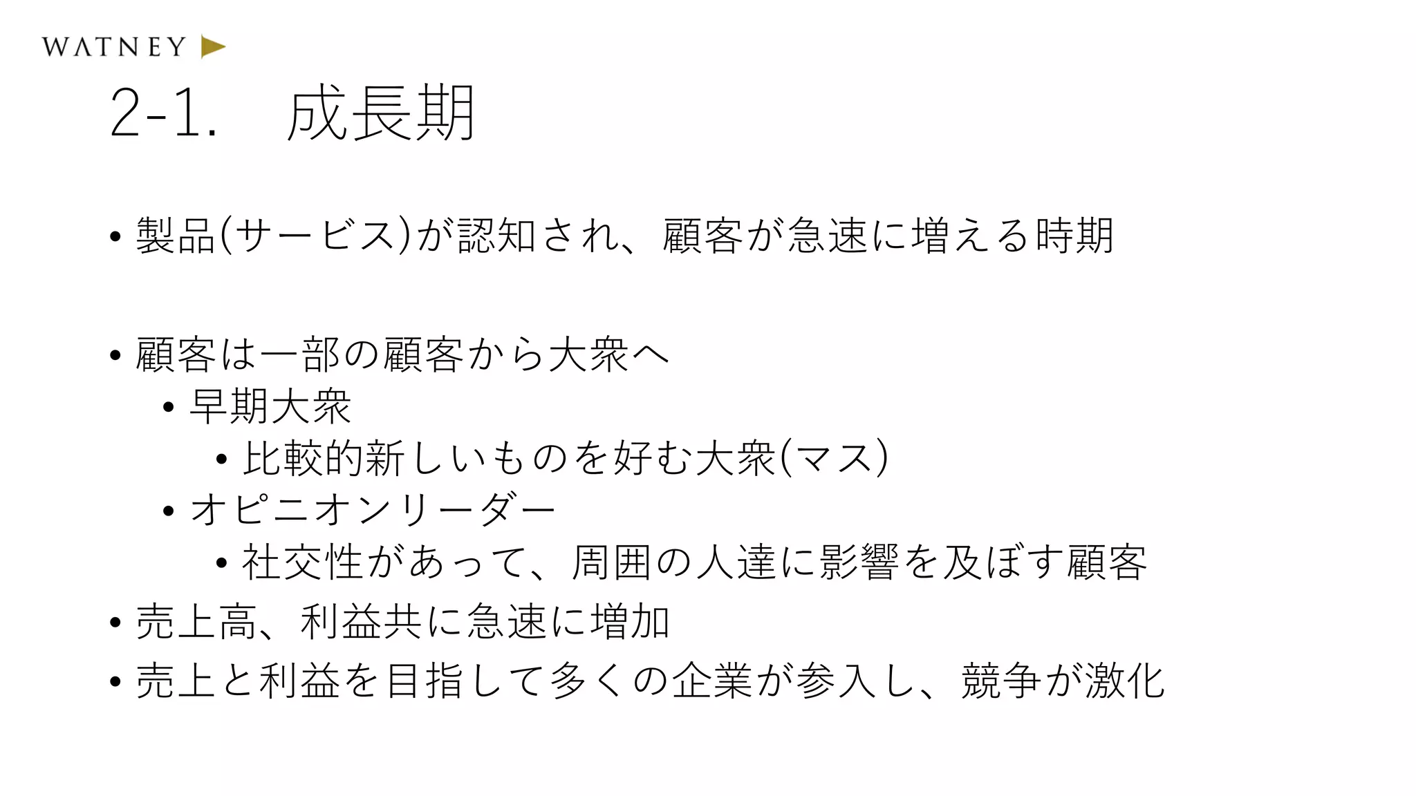 2-1. 成長期
• 製品(サービス)が認知され、顧客が急速に増える時期
• 顧客は一部の顧客から大衆へ
• 早期大衆
• 比較的新しいものを好む大衆(マス)
• オピニオンリーダー
• 社交性があって、周囲の人達に影響を及ぼす顧客
• 売上高、利益共に急速に増加
• 売上と利益を目指して多くの企業が参入し、競争が激化
 