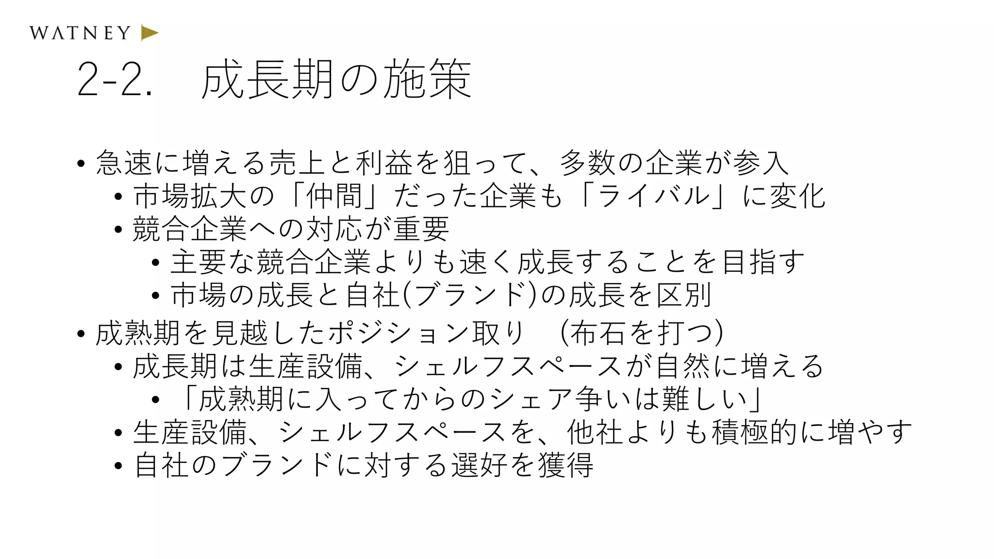 2-2. 成長期の施策
• 急速に増える売上と利益を狙って、多数の企業が参入
• 市場拡大の「仲間」だった企業も「ライバル」に変化
• 競合企業への対応が重要
• 主要な競合企業よりも速く成長することを目指す
• 市場の成長と自社(ブランド)の成長を区別
• 成熟期を見越したポジション取り (布石を打つ)
• 成長期は生産設備、シェルフスペースが自然に増える
• 「成熟期に入ってからのシェア争いは難しい」
• 生産設備、シェルフスペースを、他社よりも積極的に増やす
• 自社のブランドに対する選好を獲得
 
