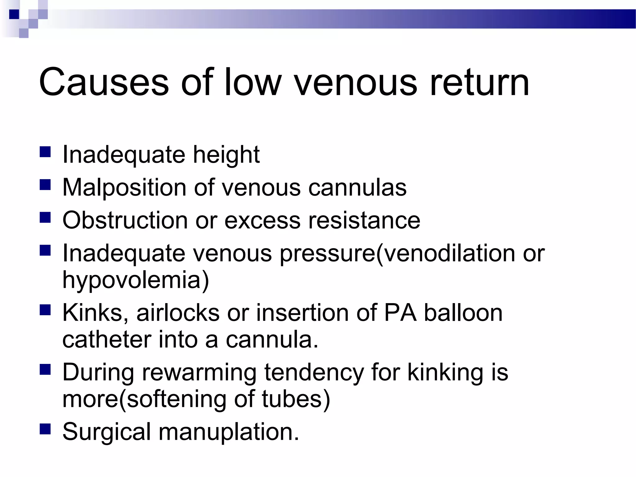 Causes of low venous return
 Inadequate height
 Malposition of venous cannulas
 Obstruction or excess resistance
 Inadequate venous pressure(venodilation or
hypovolemia)
 Kinks, airlocks or insertion of PA balloon
catheter into a cannula.
 During rewarming tendency for kinking is
more(softening of tubes)
 Surgical manuplation.
 