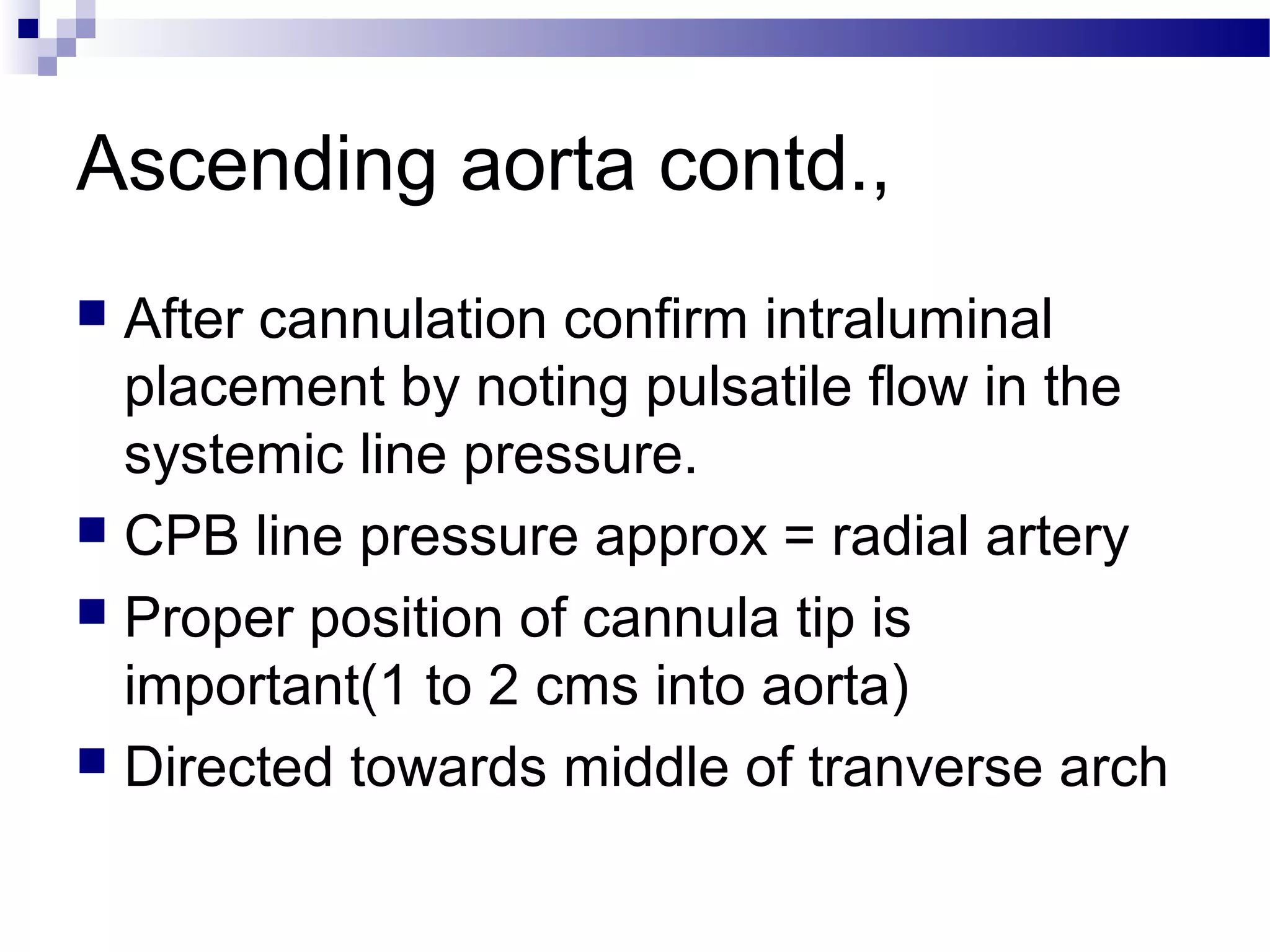 Ascending aorta contd.,
 After cannulation confirm intraluminal
placement by noting pulsatile flow in the
systemic line pressure.
 CPB line pressure approx = radial artery
 Proper position of cannula tip is
important(1 to 2 cms into aorta)
 Directed towards middle of tranverse arch
 