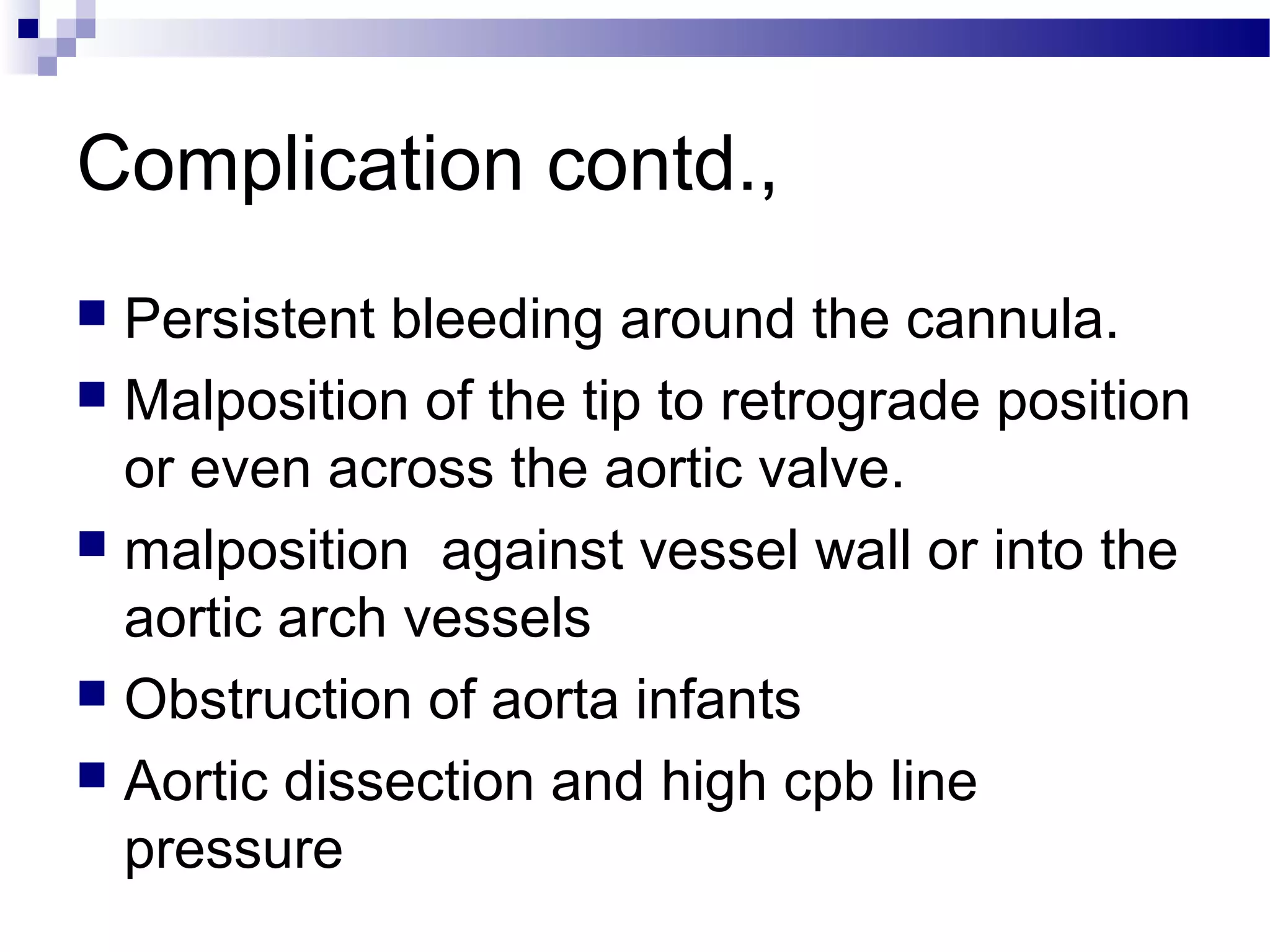 Complication contd.,
 Persistent bleeding around the cannula.
 Malposition of the tip to retrograde position
or even across the aortic valve.
 malposition against vessel wall or into the
aortic arch vessels
 Obstruction of aorta infants
 Aortic dissection and high cpb line
pressure
 