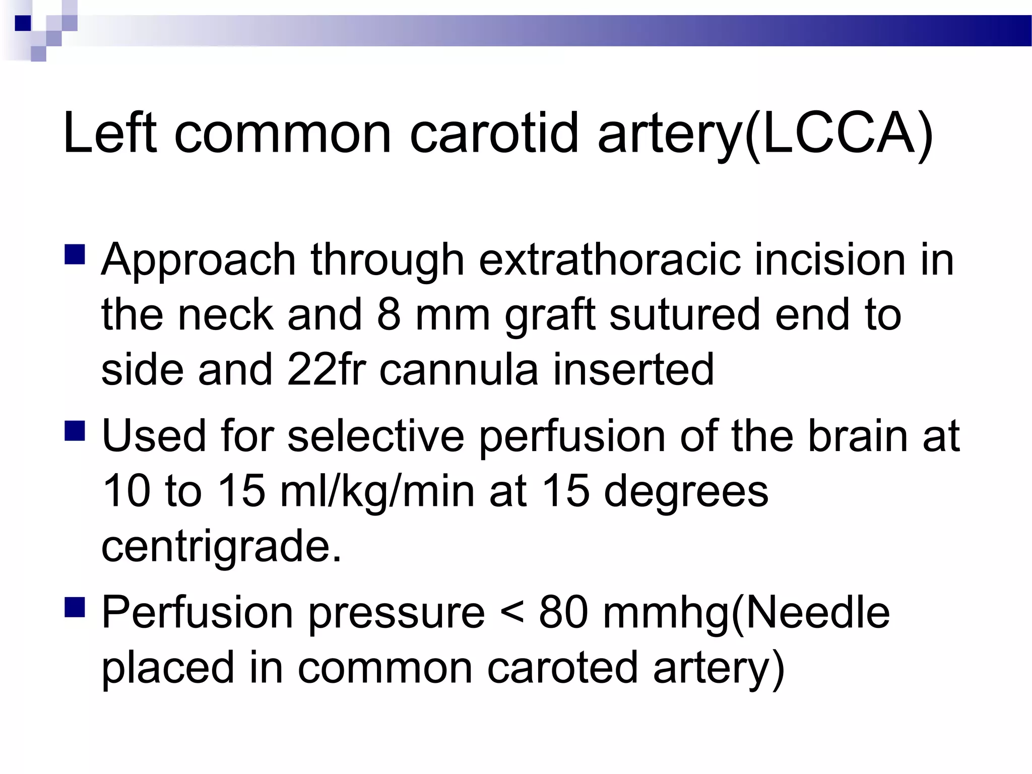 Left common carotid artery(LCCA)
 Approach through extrathoracic incision in
the neck and 8 mm graft sutured end to
side and 22fr cannula inserted
 Used for selective perfusion of the brain at
10 to 15 ml/kg/min at 15 degrees
centrigrade.
 Perfusion pressure < 80 mmhg(Needle
placed in common caroted artery)
 