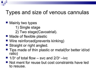 Types and size of venous cannulas
 Mainly two types
1) Single stage
2) Two stage(Cavoatrial).
 Made of flexible plastic
 Wire reinforced(prevents kinking)
 Straight or right angled.
 Tips made of thin plastic or metal(for better id/od
ratio)
 1/3rd
of total flow – svc and 2/3rd
–ivc
 Not ment for reuse but cost constraints have led
to resuse.
 