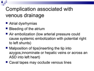 Complication associated with
venous drainage
 Atrial dysrhymias
 Bleeding of the atrium
 Air embolization (low arterial pressure could
cause systemic embolization with potential right
to left shunts)
 Malposition of tips(inserting the tip into
azygos,innominate or hepatic veins or across an
ASD into left heart)
 Caval tapes may occlude venous lines
 