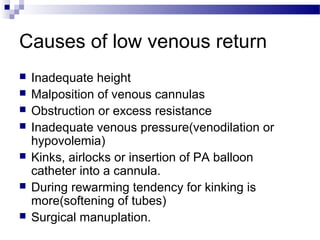 Causes of low venous return
 Inadequate height
 Malposition of venous cannulas
 Obstruction or excess resistance
 Inadequate venous pressure(venodilation or
hypovolemia)
 Kinks, airlocks or insertion of PA balloon
catheter into a cannula.
 During rewarming tendency for kinking is
more(softening of tubes)
 Surgical manuplation.
 