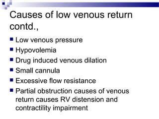 Causes of low venous return
contd.,
 Low venous pressure
 Hypovolemia
 Drug induced venous dilation
 Small cannula
 Excessive flow resistance
 Partial obstruction causes of venous
return causes RV distension and
contractility impairment
 