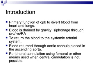 Introduction
 Primary function of cpb to divert blood from
heart and lungs.
 Blood is drained by gravity siphonage through
svc/ivc/RA
 To return the blood to the systemic arterial
system.
 Blood returned through aortic cannula placed in
the ascending aorta.
 Peripheral cannulation using femoral or other
means used when central cannulation is not
possible.
 