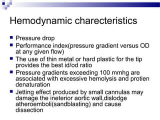 Hemodynamic charecteristics
 Pressure drop
 Performance index(pressure gradient versus OD
at any given flow)
 The use of thin metal or hard plastic for the tip
provides the best id/od ratio
 Pressure gradients exceeding 100 mmhg are
associated with excessive hemolysis and protien
denaturation
 Jetting effect produced by small cannulas may
damage the ineterior aortic wall,dislodge
atheroemboli(sandblasting) and cause
dissection
 