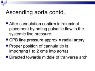 Ascending aorta contd.,
 After cannulation confirm intraluminal
placement by noting pulsatile flow in the
systemic line pressure.
 CPB line pressure approx = radial artery
 Proper position of cannula tip is
important(1 to 2 cms into aorta)
 Directed towards middle of tranverse arch
 