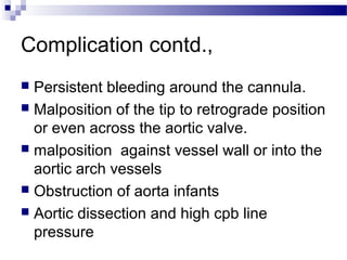 Complication contd.,
 Persistent bleeding around the cannula.
 Malposition of the tip to retrograde position
or even across the aortic valve.
 malposition against vessel wall or into the
aortic arch vessels
 Obstruction of aorta infants
 Aortic dissection and high cpb line
pressure
 