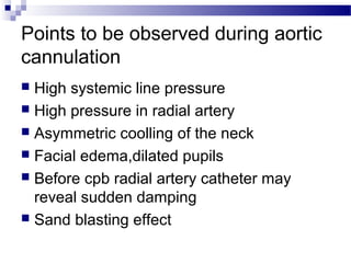 Points to be observed during aortic
cannulation
 High systemic line pressure
 High pressure in radial artery
 Asymmetric coolling of the neck
 Facial edema,dilated pupils
 Before cpb radial artery catheter may
reveal sudden damping
 Sand blasting effect
 