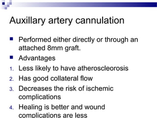 Auxillary artery cannulation
 Performed either directly or through an
attached 8mm graft.
 Advantages
1. Less likely to have atheroscleorosis
2. Has good collateral flow
3. Decreases the risk of ischemic
complications
4. Healing is better and wound
complications are less
 