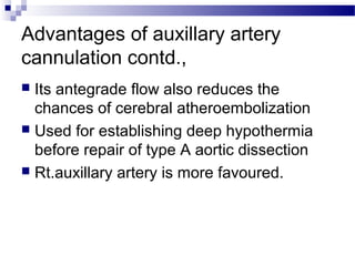 Advantages of auxillary artery
cannulation contd.,
 Its antegrade flow also reduces the
chances of cerebral atheroembolization
 Used for establishing deep hypothermia
before repair of type A aortic dissection
 Rt.auxillary artery is more favoured.
 