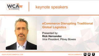 WWW.WCAECOMMERCE.COM #WCAECOMMERCE
keynote speakers
eCommerce Disrupting Traditional
Global Logistics
Presented by:
Rick Hernandez
Vice President, Pitney Bowes
 