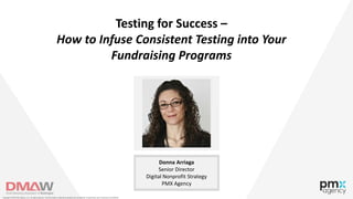 Testing for Success –
How to Infuse Consistent Testing into Your
Fundraising Programs
Donna Arriaga
Senior Director
Digital Nonprofit Strategy
PMX Agency
Copyright © 2018 PMX Agency, LLC. All rights reserved. This information is deemed proprietary and confidential. Unauthorized use or disclosure is prohibited.
 
