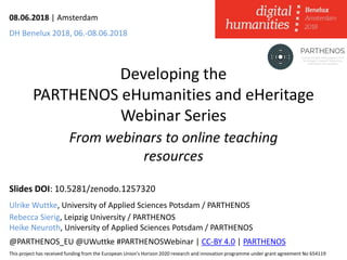 Developing the
PARTHENOS eHumanities and eHeritage
Webinar Series
From webinars to online teaching
resources
Slides DOI: 10.5281/zenodo.1257320
Ulrike Wuttke, University of Applied Sciences Potsdam / PARTHENOS
Rebecca Sierig, Leipzig University / PARTHENOS
Heike Neuroth, University of Applied Sciences Potsdam / PARTHENOS
@PARTHENOS_EU @UWuttke #PARTHENOSWebinar | CC-BY 4.0 | PARTHENOS
This project has received funding from the European Union’s Horizon 2020 research and innovation programme under grant agreement No 654119
08.06.2018 | Amsterdam
DH Benelux 2018, 06.-08.06.2018
 