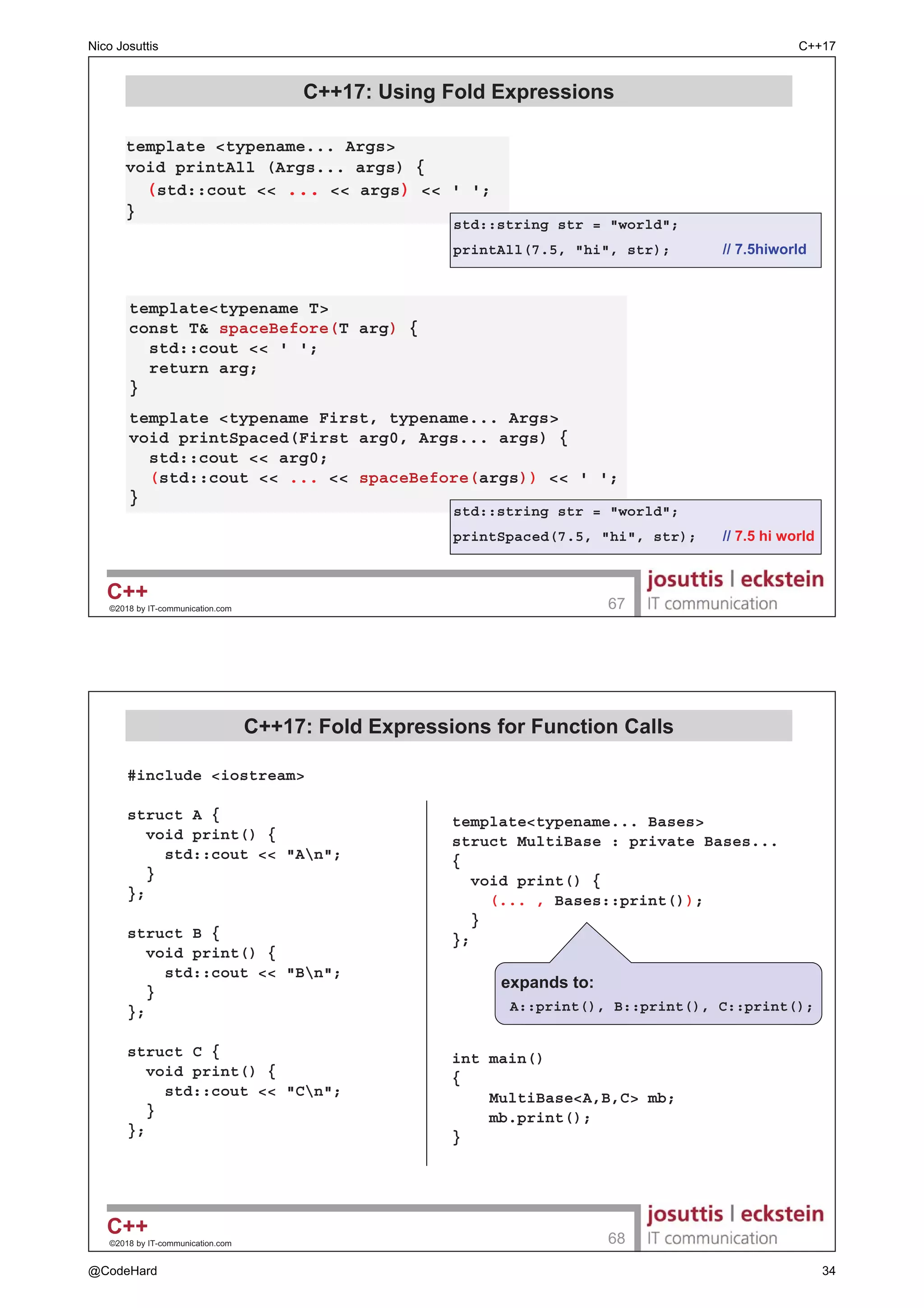 ‹ E ,7FRPPXQLFDWLRQFRP 

 6WUXFWXUHG %LQGLQJV DQG 4XDOLILHUV
‡ 6WUXFWXUHG ELQGLQJV GHFODUDWLRQ FDQ KDYH WKH XVXDO
TXDOLILHUV  const alignas 
± $OZDV DSSO WR WKH LPSOLFLWO FUHDWHG HQWLW DV D ZKROH
int a[] = { 7, 11 };

auto [ r, s ] = a;  U DQG V DUH LGHQWLILHV WR HOHPHQWV RI D UHIHUHQFH WR D
r = 42;  PRGLI ILUVW HOHPHQW LQ D
std::cout  a[0]  'n';  SULQWV 
struct MyStruct {
std::string name;
int val;
};
MyStruct ms = {Jim, 42};
auto [n,v] = ms;  Q DQG Y DUH HOHPHQWV RI UHIHUHQFH WR PV
std::cout  name:   ms.name  'n';  SULQWV -LP
std::string s = std::move(n);  PRYH PVQDPH WR V
MyStruct f1();
const auto [nm,vl] = f1();  H[WHQGV OLIHWLPH RI UHWXUQHG WHPSRUDU
alignas(16) auto[s,i] = f1();  HQWLW LV EWH DOLJQHG QRW L
‹ E ,7FRPPXQLFDWLRQFRP 

 $GGUHVVHV RI 6WUXFWXUHG %LQGLQJV (OHPHQWV
‡ 6WUXFWXUHG ELQGLQJ GHFODUDWLRQV JXDUDQWHH WKDW WKH REMHFW
ZKRVH PHPEHUV DUH GHQRWHG DUH NHSW WRJHWKHU
auto f() - int ()[2];
auto [x, y] = f();
assert(x + 1 == y);  2.
struct S {  FODVV ZLWK VWDQGDUGODRXW
int no;
double price;
std::string msg;
};
auto [n,p,s] = S{};
assert(((S*)n)-msg == s);  2.
Nico Josuttis C++17
@CodeHard 11
 