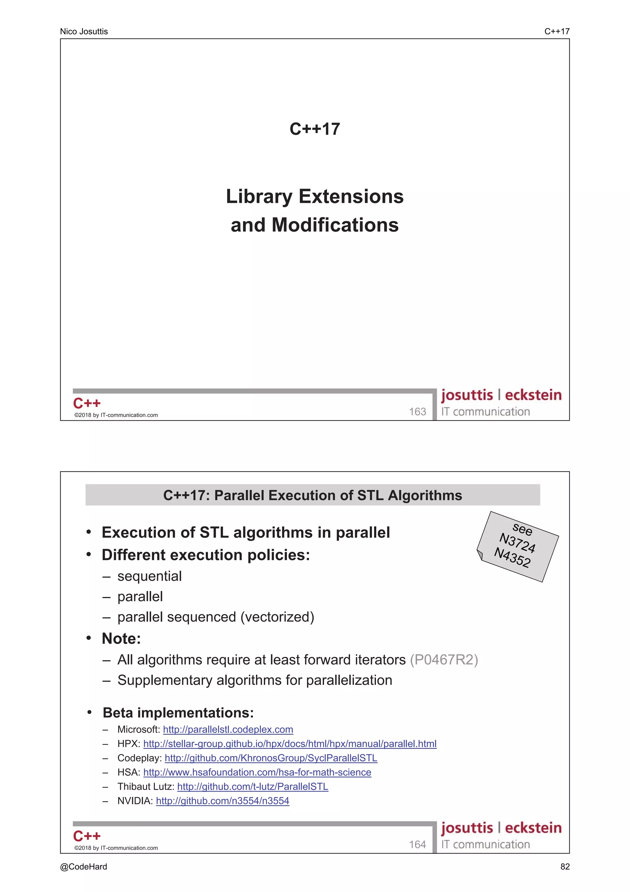 [[nodiscard]]
± IRUFH ZDUQLQJ LI UHWXUQ YDOXHV DUH QRW XVHG
± SRUWDEOH [[gnu::warn_unused_result]]
± 3RVVLEOH H[DPSOH
template class F, class... Args
[[nodiscard]] future async(F f, Args... args);
[[ maybe_unused ]]
± GLVDEOHG ZDUQLQJV DERXW QDPHV DQG HQWLWLHV WKDW DUH LQWHQWLRQDOO QRW XVHG
± )RU H[DPSOH
[[maybe_unused]] int y = foo();
[[ fallthrough ]]
± IRU LQWHQWLRQDO VZLWFK caseV KDYLQJ VWDWHPHQWV EXW QR break;
%XW RQO VLQFH 
XVHG LQ WKH OLEUDU
‹ E ,7FRPPXQLFDWLRQFRP 

 1HVWHG 1DPHVSDFH 'HILQLWLRQV
‡ 1HZ VQWD[ IRU QHVWHG QDPHVSDFH GHILQLWLRQV
± ,QVWHDG RI
RX FDQ ZULWH VLQFH 
‡ 1R VXSSRUW IRU QHVWHG LQOLQH QDPHVSDFHV
namespace A {
namespace B {
namespace C {
…
}
}
}
namespace A::B::C {
…
}
)LUVW SURSRVHG
LQ 
Nico Josuttis C++17
@CodeHard 24
 