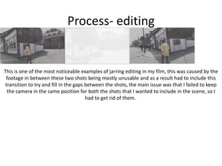 Process- editing
This is one of the most noticeable examples of jarring editing in my film, this was caused by the
footage in between these two shots being mostly unusable and as a result had to include this
transition to try and fill in the gaps between the shots, the main issue was that I failed to keep
the camera in the same position for both the shots that I wanted to include in the scene, so I
had to get rid of them.
 