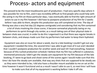 Process- actors and equipment
This proved to be the most troublesome part of production. I had very specific days where it
was possible for me to film, and it was incredibly difficult to find people who could help with
the acting in my film on those particular days, I was eventually able to find the right amount of
actors to use in my film however I did have to postpone production of my film for 2 weeks
before I was able to them, despite this production was still completed on time. The day of
filming was also a very hot day (22 degrees centigrade) and considering that my film contained
a lot of shots involving the chase scene, it became somewhat physically taxing on my
performers to sprint through city center, as a result taking care of their physical state in
between shots was crucial, in order to do this I organised it so that there was regular breaks in
between shots, and always made sure that my performers had water to keep them hydrated.
Equipment was also an issue for about a week, due to a late booking I couldn't get out any
equipment I needed the time, the second time I was able to get most of it out and I decided
that I couldn't postpone production for another week and wait till I had everything, however
because of this rushed production schedule I believe that my film has suffered in substance,
mentioned previously I didn't get the steady cam equipment for my film because of the late
booking, if I were to go back and shoot some of the scenes again I would make sure that this
time I do have the steady cam available, that way any shots that are supposed to be steady are
as they were intended to be, I did also have a shoulder mount available to me on set at the
time however it wasn't functional and as a result I wasn't able to use it, so next time I will have
to make sure that all of my equipment is working before I take it off site.
 