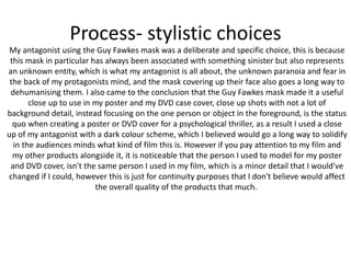 Process- stylistic choices
My antagonist using the Guy Fawkes mask was a deliberate and specific choice, this is because
this mask in particular has always been associated with something sinister but also represents
an unknown entity, which is what my antagonist is all about, the unknown paranoia and fear in
the back of my protagonists mind, and the mask covering up their face also goes a long way to
dehumanising them. I also came to the conclusion that the Guy Fawkes mask made it a useful
close up to use in my poster and my DVD case cover, close up shots with not a lot of
background detail, instead focusing on the one person or object in the foreground, is the status
quo when creating a poster or DVD cover for a psychological thriller, as a result I used a close
up of my antagonist with a dark colour scheme, which I believed would go a long way to solidify
in the audiences minds what kind of film this is. However if you pay attention to my film and
my other products alongside it, it is noticeable that the person I used to model for my poster
and DVD cover, isn't the same person I used in my film, which is a minor detail that I would've
changed if I could, however this is just for continuity purposes that I don't believe would affect
the overall quality of the products that much.
 