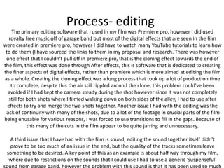 Process- editing
The primary editing software that I used in my film was Premiere pro, however I did used
royalty free music off of garage band but most of the digital effects that are seen in the film
were created in premiere pro, however I did have to watch many YouTube tutorials to learn how
to do them (I have sourced the links to them in my proposal and research. There was however
one effect that I couldn't pull off in premiere pro, that is the cloning effect towards the end of
the film, this effect was done through After effects, this is software that is dedicated to creating
the finer aspects of digital effects, rather than premiere which is more aimed at editing the film
as a whole. Creating the cloning effect was a long process that took up a lot of production time
to complete, despite this the air still rippled around the clone, this problem could've been
avoided if I had kept the camera steady during the shot however since it was not completely
still for both shots where I filmed walking down on both sides of the alley, I had to use after
effects to try and merge the two shots together. Another issue I had with the editing was the
lack of continuity with many of the shots, due to a lot of the footage in crucial parts of the film
being unusable for various reasons, I was forced to use transitions to fill in the gaps. Because of
this many of the cuts in the film appear to be quite jarring and unnecessary.
A third issue that I have had with the film is sound, editing the sound together itself didn't
prove to be too much of an issue in the end, but the quality of the tracks sometimes leave
something to be desired. A key point of this as an example is about half way through my film,
where due to restrictions on the sounds that I could use I had to use a generic 'suspenseful'
sound from garage band, however the problem with this sound is that it has been used so much
 