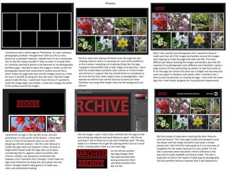 Process
I started out with a blank page on Photoshop. As I was creating a
photography portfolio I thought that I will try to fit as many
photos on as possible however I needed them to be a reasonable
size so that the viewer wouldn't’t have to zoom in to view them
so I carefully selected 8 photos to be featured on my photography
portfolio page. I decided to place the images in boxes so that the
photographs would have some kind of outline around them
which makes the page look neat and the images stand out a little
bit more. A benefit to doing this was that once I had the image
placed inside the box, I could then resize the box if I wanted to
make the image larger and smaller, I could also change the width
of the outline around the images.
My first steps were placing the boxes onto the page but also
creating a banner which is necessary for most online platforms
as this is where I would go on to placing things like the logo,
navigation and portfolio title in later stages of production. I went
with the simple black and white color scheme as I think it looks
very formal as I suppose that the overall theme is considered to
be more formal than other subject areas in photography. I also
wanted my vibrant and colorful pictures to stand out more
therefore not using other bright colors for the background and
banner.
After I had inserted the photographs that I wanted to feature, I
made sure that all of the images and borders around the images
were aligning to make the page look neat and tidy. The most
difficult part about inserting the images and borders was that the
majority of my photographs were different sizes therefore I spent a
large amount of time positioning my photos so that they could all
fit on the page yet remain the same size in height and also keep the
same size space in-between each photo. After I had done this, I
then turned my attention to creating my logo. I stuck with the same
logo that I had initially designed for my production experiments.
I positioned my logo in the top left corner and also
positioning it in the center of the banner. I chose dark
red as it is one of my favorite colors to use when
designing a formal product. I like this color because it
makes the logo stand out however it does not look to
bright which would make the logo look out of place
considering that it is against a black and white color
scheme. Initially I just wanted an underlined title
however once I had done that I thought I could make my
logo more distinctive by doing the same above the text
which I thought looked really good as its looks very
clean and professional looking.
Like the images I used, I had to also carefully edit the logo so that
every thing was aligned and equal distances apart. I did this by
zooming in 10X to allow me to see each individual pixel. This was
helpful as it allowed me to get the spacing perfect and as a result
of this I created what I think is a very neat logo.
On the left are another
two logo designs that I
had experimented with
during production that I
ultimately decided that I
did not like.
My final couple of steps were inserting the other features
onto the banner. The ‘next page’ button was designed using
the ellipse and free shape tool which was quite a simple
process but I also think this looks good as it is an easy way of
navigation for the viewer because it is very visible. For the
title I used bold white text which I think is effective in the
way that its easily readable and clearly visible. The title is
important to inform the viewer of what type of photography
that the portfolio features however that is self explanatory.
 