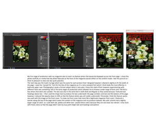 My first stage of production with my magazine was to insert my feature photo that would be displayed across the front page. I chose this
photo carefully as I knew that the photo featured on the front of the magazine would reflect on the content inside. I like this picture as I
think its pleasant to view and also quite peaceful.
The next step was the insert my logo which was the same for each product that I designed however I altered it slightly to fit the width of
the page. I used the ‘myriad Pro’ font for the title of the magazine as it’s a very standard font which I think looks the most effective in
bold and upper case. Photography is quite a formal subject which is also why I chose this style of font however experimenting with
different fonts was something I did in the early stages of production which allowed me to browse a wide range of fonts and I did find a
few others that were also suitable. The text was also in the same font in both Bold and Regular as they varied because I featured Sub
headings above text. I then used the shape tool to produce the box underneath the page numbers and text and the bottom of the page
however I reduced the opacity down to 40% so that the feature photo was still visible underneath. Personally I think this feature works
very well with the image on the front cover. To make my front cover look more like a legitimate magazine front cover, I featured a
banner along the top of the page which states the content of the magazine and my products website. My color scheme had a slightly
larger range of colors as I used dark red, yellow and white text. I picked these colors because they are very basic but vibrant. I only stuck
with three colors so that the page didn’t look too busy with bright text and headings everywhere.
 