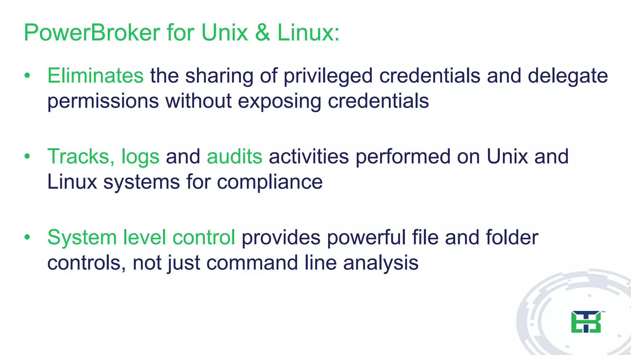 PowerBroker for Unix & Linux:
• Eliminates the sharing of privileged credentials and delegate
permissions without exposing credentials
• Tracks, logs and audits activities performed on Unix and
Linux systems for compliance
• System level control provides powerful file and folder
controls, not just command line analysis
 