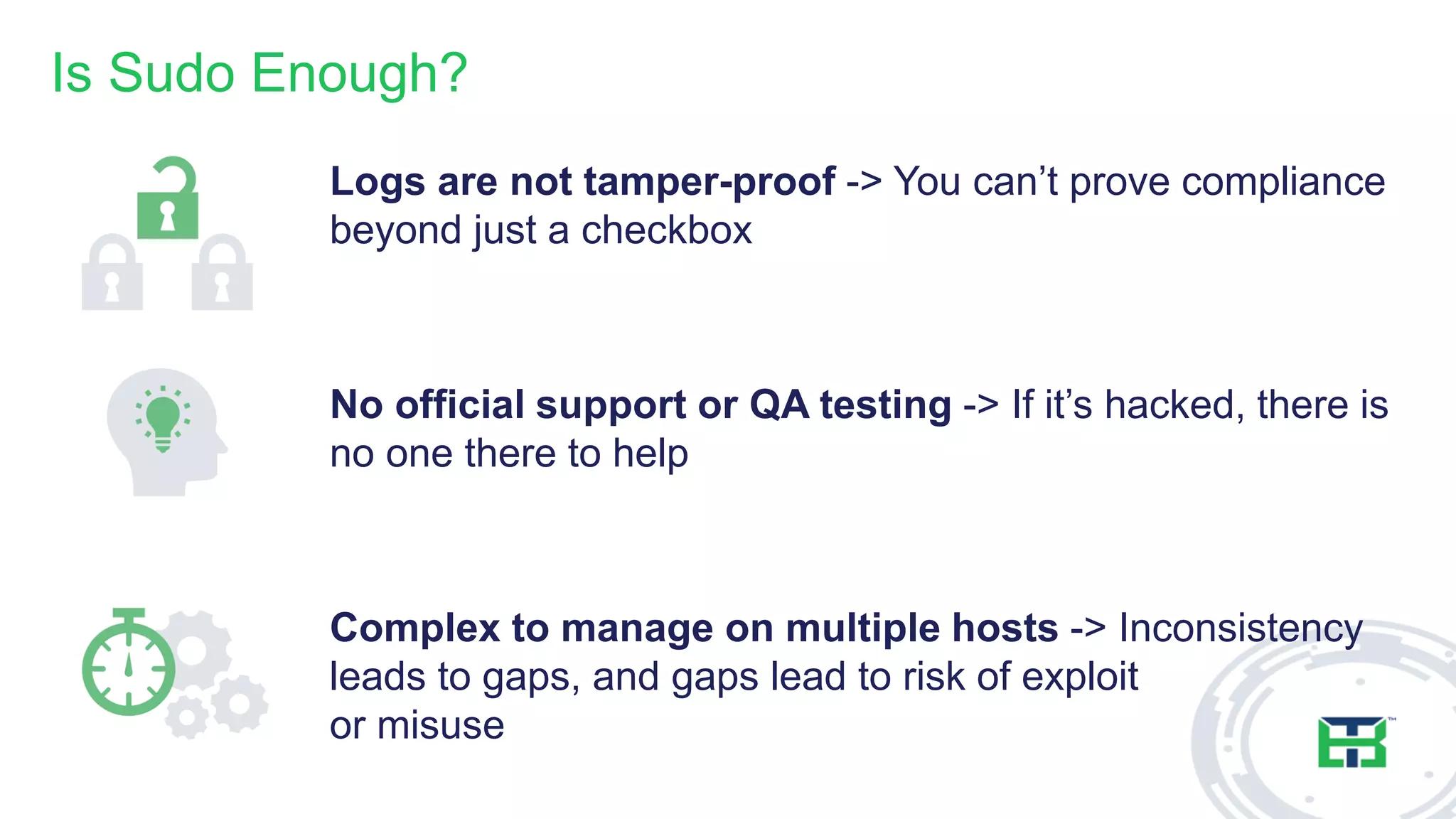Is Sudo Enough?
Logs are not tamper-proof -> You can’t prove compliance
beyond just a checkbox
No official support or QA testing -> If it’s hacked, there is
no one there to help
Complex to manage on multiple hosts -> Inconsistency
leads to gaps, and gaps lead to risk of exploit
or misuse
 