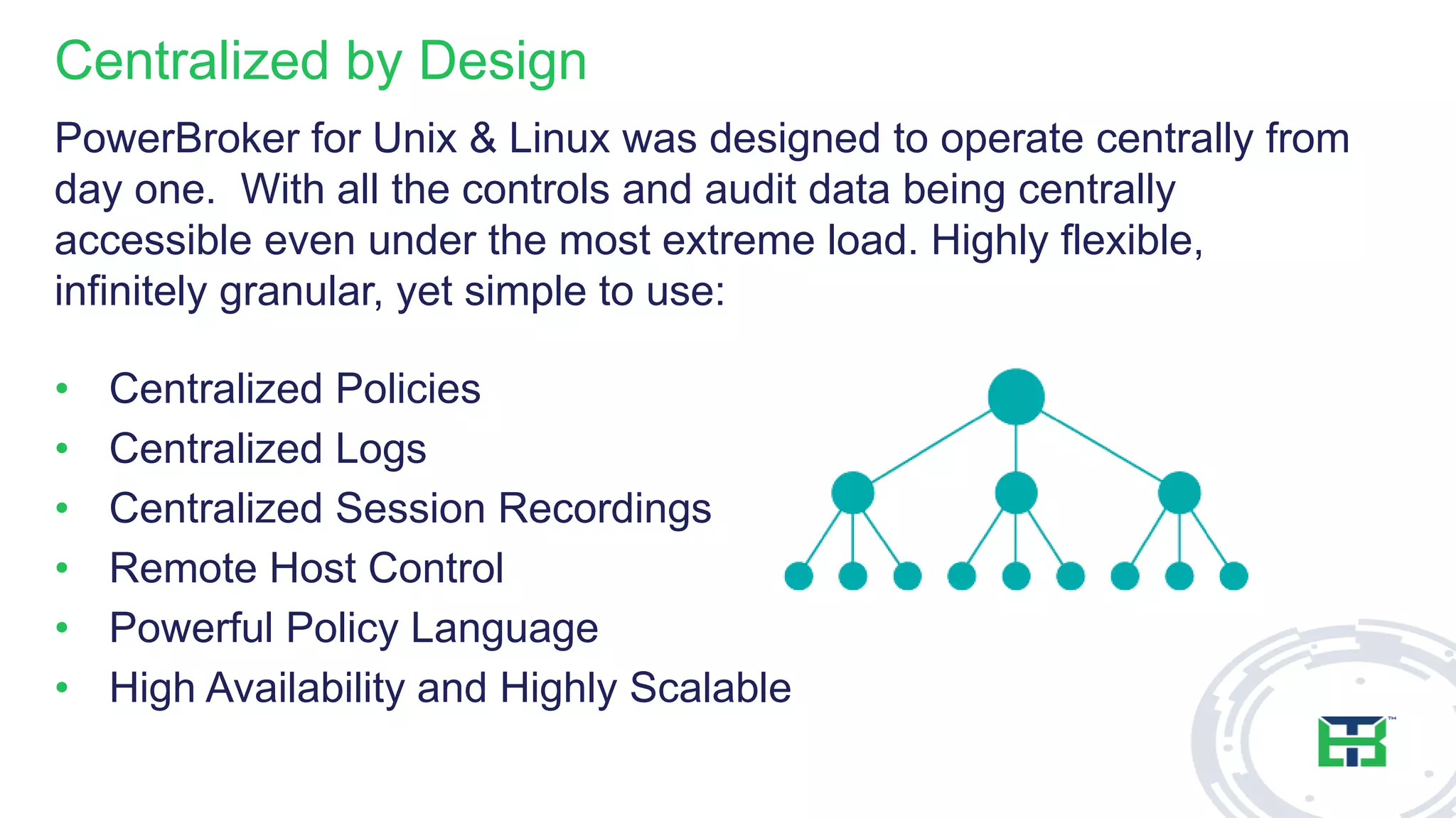 Centralized by Design
PowerBroker for Unix & Linux was designed to operate centrally from
day one. With all the controls and audit data being centrally
accessible even under the most extreme load. Highly flexible,
infinitely granular, yet simple to use:
• Centralized Policies
• Centralized Logs
• Centralized Session Recordings
• Remote Host Control
• Powerful Policy Language
• High Availability and Highly Scalable
 