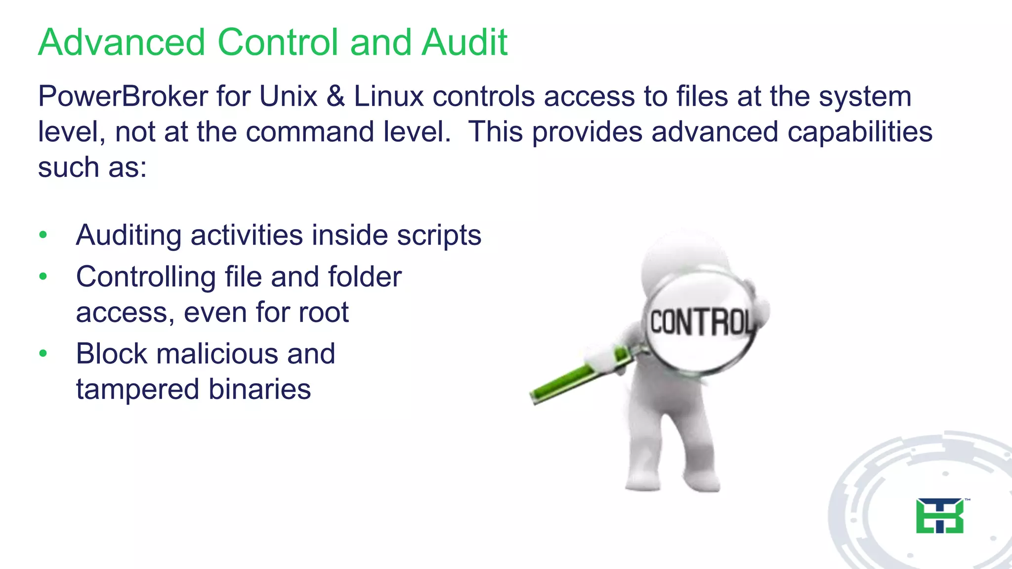Advanced Control and Audit
PowerBroker for Unix & Linux controls access to files at the system
level, not at the command level. This provides advanced capabilities
such as:
• Auditing activities inside scripts
• Controlling file and folder
access, even for root
• Block malicious and
tampered binaries
 
