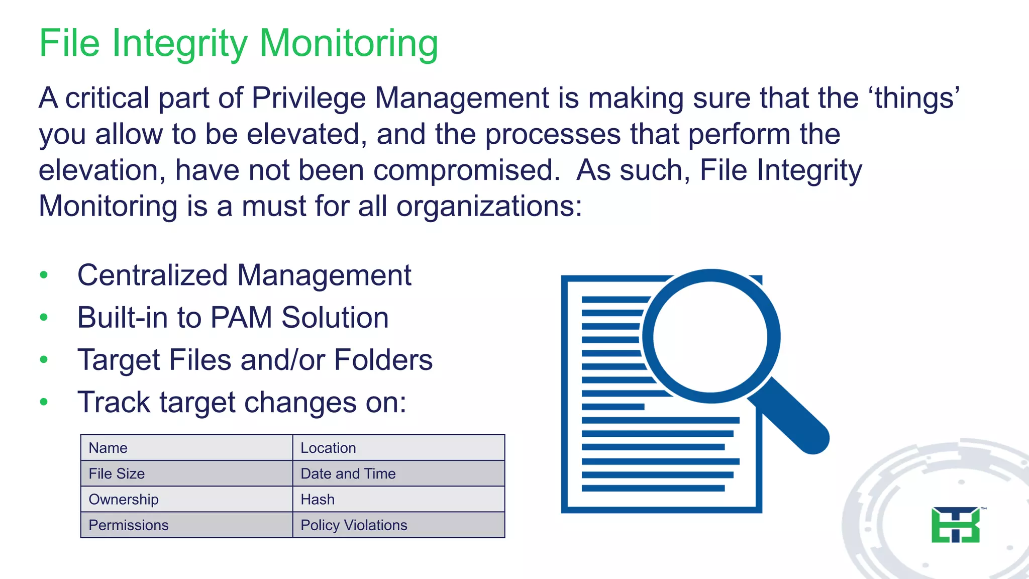 File Integrity Monitoring
A critical part of Privilege Management is making sure that the ‘things’
you allow to be elevated, and the processes that perform the
elevation, have not been compromised. As such, File Integrity
Monitoring is a must for all organizations:
• Centralized Management
• Built-in to PAM Solution
• Target Files and/or Folders
• Track target changes on:
Name Location
File Size Date and Time
Ownership Hash
Permissions Policy Violations
 