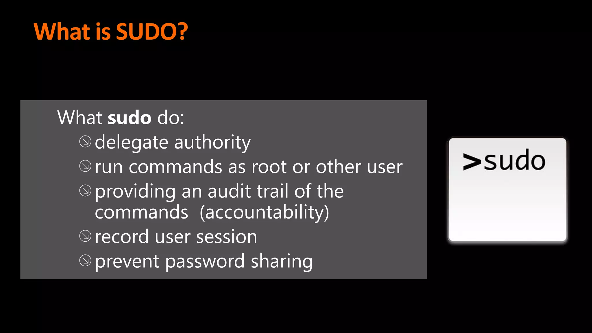 What is SUDO?
What sudo do:
delegate authority
run commands as root or other user
providing an audit trail of the
commands (accountability)
record user session
prevent password sharing
 