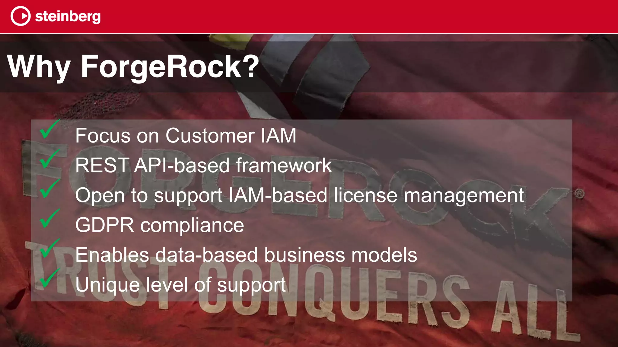 ü Focus on Customer IAM
ü REST API-based framework
ü Open to support IAM-based license management
ü GDPR compliance
ü Enables data-based business models
ü Unique level of support
Why ForgeRock?
 