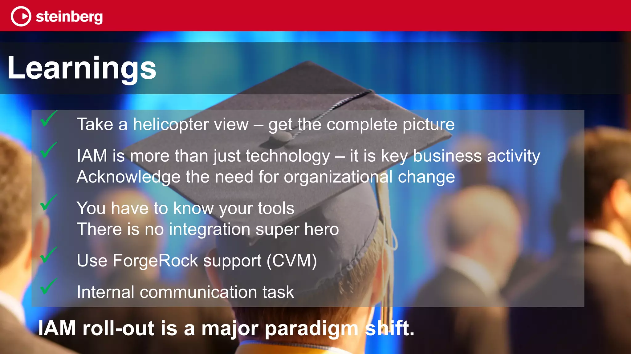 ü Take a helicopter view – get the complete picture
ü IAM is more than just technology – it is key business activity
Acknowledge the need for organizational change
ü You have to know your tools
There is no integration super hero
ü Use ForgeRock support (CVM)
ü Internal communication task
IAM roll-out is a major paradigm shift.
Learnings
 