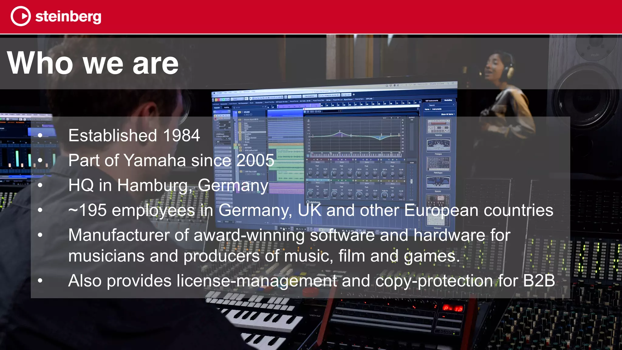 • Established 1984
• Part of Yamaha since 2005
• HQ in Hamburg, Germany
• ~195 employees in Germany, UK and other European countries
• Manufacturer of award-winning software and hardware for
musicians and producers of music, film and games.
• Also provides license-management and copy-protection for B2B
Who we are
 