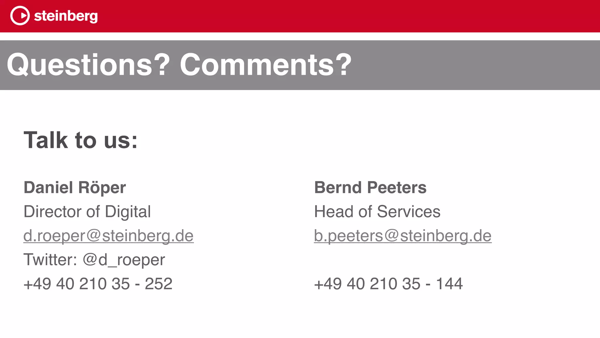 Daniel Röper
Director of Digital
d.roeper@steinberg.de
Twitter: @d_roeper
+49 40 210 35 - 252
Bernd Peeters
Head of Services
b.peeters@steinberg.de
+49 40 210 35 - 144
Questions? Comments?
Talk to us:
 