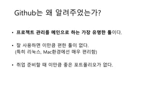 Github는 왜 알려주었는가?
• 프로젝트 관리를 메인으로 하는 가장 유명한 툴이다.
• 잘 사용하면 이만큼 편한 툴이 없다.
(특히 리눅스, Mac환경에선 매우 편리함)
• 취업 준비할 때 이만큼 좋은 포트폴리오가 없다.
 
