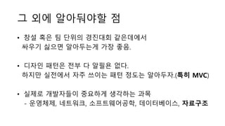 그 외에 알아둬야할 점
• 창설 혹은 팀 단위의 경진대회 같은데에서
싸우기 싫으면 알아두는게 가장 좋음.
• 디자인 패턴은 전부 다 알필욘 없다.
하지만 실전에서 자주 쓰이는 패턴 정도는 알아두자.(특히 MVC)
• 실제로 개발자들이 중요하게 생각하는 과목
- 운영체제, 네트워크, 소프트웨어공학, 데이터베이스, 자료구조
 