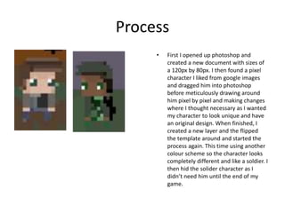 Process
• First I opened up photoshop and
created a new document with sizes of
a 120px by 80px. I then found a pixel
character I liked from google images
and dragged him into photoshop
before meticulously drawing around
him pixel by pixel and making changes
where I thought necessary as I wanted
my character to look unique and have
an original design. When finished, I
created a new layer and the flipped
the template around and started the
process again. This time using another
colour scheme so the character looks
completely different and like a soldier. I
then hid the solider character as I
didn’t need him until the end of my
game.
 