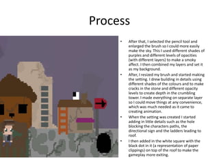 Process
• After that, I selected the pencil tool and
enlarged the brush so I could more easily
make the sky. This I used different shades of
purples and different levels of opacities
(with different layers) to make a smoky
affect. I then combined my layers and set it
as my background.
• After, I resized my brush and started making
the setting. I drew building in details using
different shades of the colours and to make
cracks in the stone and different opacity
levels to create depth in the crumbling
tower. I made everything on separate layer
so I could move things at any convenience,
which was much needed as it came to
creating animation.
• When the setting was created I started
adding in little details such as the hole
blocking the characters paths, the
directional sign and the ladders leading to
roof.
• I then added in the white square with the
black dot in it (a representation of paper
clippings) on top of the roof to make the
gameplay more exiting.
 
