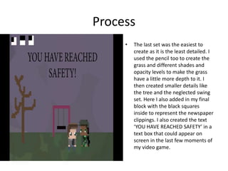 Process
• The last set was the easiest to
create as it is the least detailed. I
used the pencil too to create the
grass and different shades and
opacity levels to make the grass
have a little more depth to it. I
then created smaller details like
the tree and the neglected swing
set. Here I also added in my final
block with the black squares
inside to represent the newspaper
clippings. I also created the text
‘YOU HAVE REACHED SAFETY’ in a
text box that could appear on
screen in the last few moments of
my video game.
 