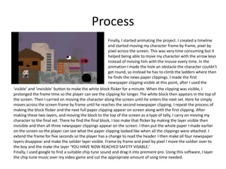 Process
Finally, I started animating the project. I created a timeline
and started moving my character frame by frame, pixel by
pixel across the screen. This was very time consuming but it
helped being able to move my character with the arrow keys
instead of moving him with the mouse every time. In the
animation I made the hole an obstacle the character couldn’t
get round, so instead he has to climb the ladders where then
he finds the news paper clippings. I made the first
newspaper clipping visible at this point, after I used the
‘visible’ and ‘invisible’ button to make the white block flicker for a minute. When the clipping was visible, I
prolonged the frame time so the player can see the clipping for longer. The white block then appears in the top of
the screen. Then I carried on moving the character along the screen until he enters the next set. Here he simply
moves across the screen frame by frame until he reaches the second newspaper clipping. I repeat the process of
making the block flicker and the next full paper clipping appear on screen along with the first clipping. After
making these two layers, and moving the block to the top of the screen as a type of tally, I carry on moving my
character to the final set. There he find the final block, I too make that flicker by making the layer visible then
invisible and then all three newspaper clippings appear on the screen. I then put the whole paper I made earlier
on the screen so the player can see what the paper clipping looked like when all the clippings were attached. I
extend the frame for five seconds so the player has a change to read the header. I then make all four newspaper
layers disappear and make the solider layer visible. Frame by frame and pixel by pixel I move the soldier over to
the boy and the make the layer ‘YOU HAVE NOW REACHED SAFETY VISABLE.’
Finally, I used google to find a suitable chip tune sound and drag it into premiere pro. Using this software, I layer
the chip tune music over my video game and cut the appropriate amount of song time needed.
 