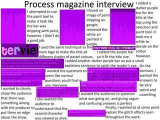 Process magazine interview
I attempted to use
the paint tool to
make it look like
the bar was
dripping with paint,
however, I didn’t do
a good job.
I found an
image of paint
dripping on
google,
removed the
white an
painted it
purple.
I added a
darker purple
bar for the
title at the
top using the
selection and
paint tool. It
took me a
while to
decide on the
colour
however.
I used the same technique as the
main logo to make the title all
different shades of pastel colours.
I edited the purple bar
so it fit the title size.
I added another darker purple bar an put a small
expletory sentence to catch the reader’s eye.
I wanted the questions to
seem like normal
questions you’d find in
any interview.
On the
contrast, I
wanted the
answers to
be very
weird and
unsettling
I wanted to clearly
show the audience
that there was
something wrong
with the producer to
put them on edge
about the show.
I also wanted the
audience to
understand that the
second character
was viewed as alive.
I wanted the audience to question
what was going on, and giving vague
and confusing answers is perfect
Finally, I wanted to at some point
explain the glitch effects seen
throughout the work.
 